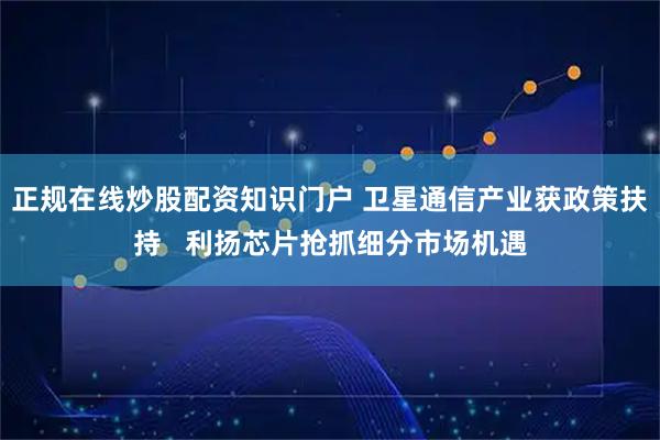 正规在线炒股配资知识门户 卫星通信产业获政策扶持   利扬芯片抢抓细分市场机遇