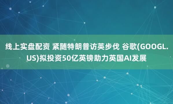线上实盘配资 紧随特朗普访英步伐 谷歌(GOOGL.US)拟投资50亿英镑助力英国AI发展