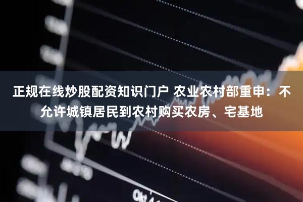 正规在线炒股配资知识门户 农业农村部重申：不允许城镇居民到农村购买农房、宅基地