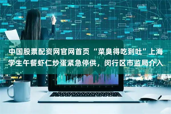 中国股票配资网官网首页 “菜臭得吃到吐”上海学生午餐虾仁炒蛋紧急停供，闵行区市监局介入
