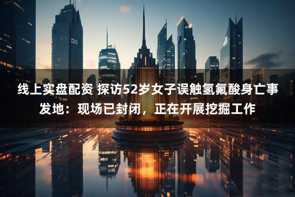 线上实盘配资 探访52岁女子误触氢氟酸身亡事发地：现场已封闭，正在开展挖掘工作
