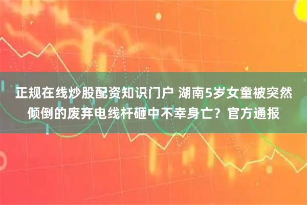 正规在线炒股配资知识门户 湖南5岁女童被突然倾倒的废弃电线杆砸中不幸身亡？官方通报