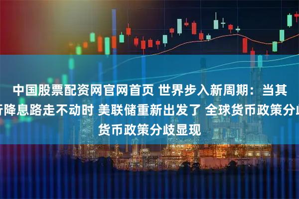 中国股票配资网官网首页 世界步入新周期：当其他央行降息路走不动时 美联储重新出发了 全球货币政策分歧显现