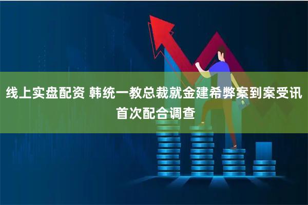 线上实盘配资 韩统一教总裁就金建希弊案到案受讯 首次配合调查