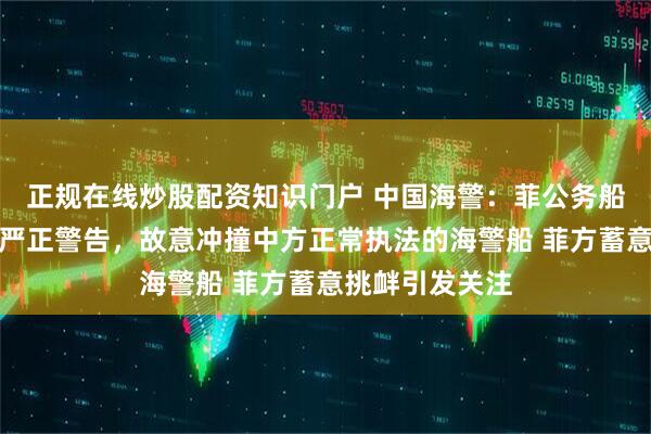 正规在线炒股配资知识门户 中国海警：菲公务船无视中方多次严正警告，故意冲撞中方正常执法的海警船 菲方蓄意挑衅引发关注