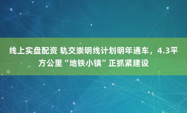 线上实盘配资 轨交崇明线计划明年通车，4.3平方公里“地铁小镇”正抓紧建设