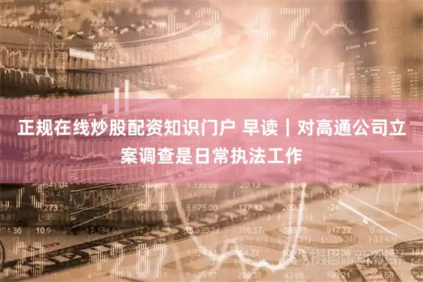 正规在线炒股配资知识门户 早读｜对高通公司立案调查是日常执法工作