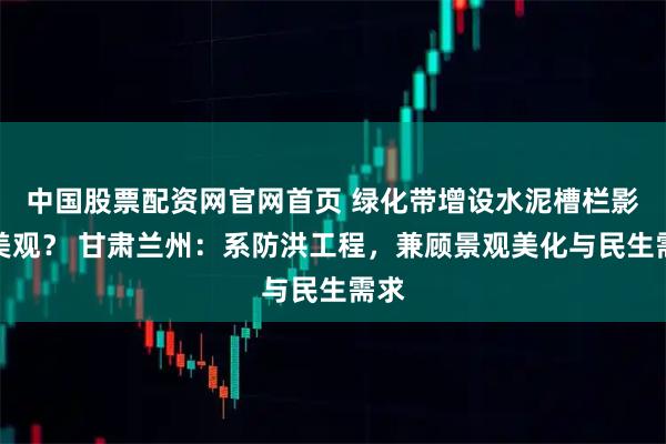 中国股票配资网官网首页 绿化带增设水泥槽栏影响美观？ 甘肃兰州：系防洪工程，兼顾景观美化与民生需求