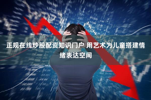 正规在线炒股配资知识门户 用艺术为儿童搭建情绪表达空间